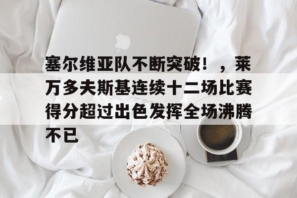 爱游戏数字体验-关于塞尔维亚队不断突破！，莱万多夫斯基连续十二场比赛得分超过出色发挥全场沸腾不已的信息