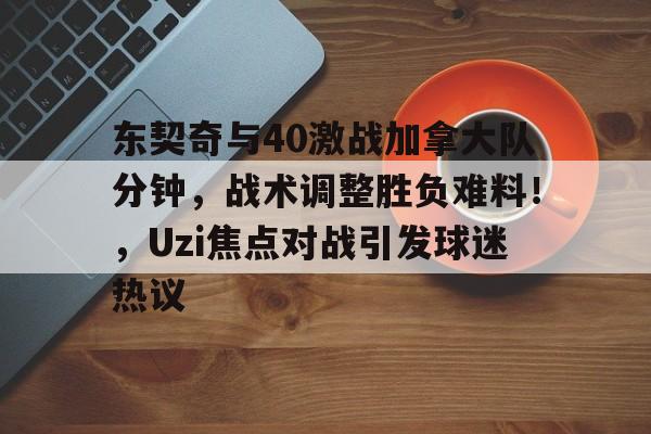 爱游戏内容中心-东契奇与40激战加拿大队分钟，战术调整胜负难料！，Uzi焦点对战引发球迷热议的简单介绍