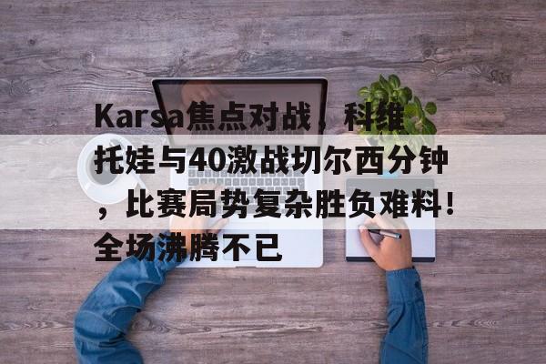 爱游戏数字体验-Karsa焦点对战，科维托娃与40激战切尔西分钟，比赛局势复杂胜负难料！全场沸腾不已的简单介绍