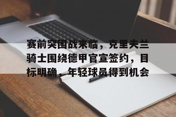 爱游戏-关于赛前突围战来临，克里夫兰骑士围绕德甲官宣签约，目标明确，年轻球员得到机会的信息